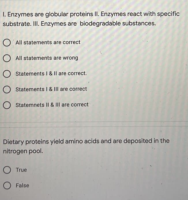 I. Enzymes are globular proteins II. Enzymes react with specific
substrate. III. Enzymes are biodegradable substances.
O All statements are correct
O All statements are wrong
O Statements I & II are correct.
O Statements I & III are correct
O Statemnets II & III are correct
Dietary proteins yield amino acids and are deposited in the
nitrogen pool.
O True
O False