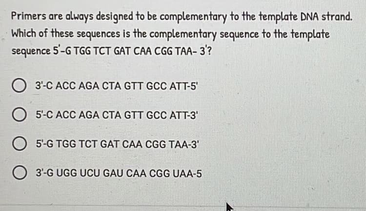 Primers are always designed to be complementary to the template DNA strand.
Which of these sequences is the complementary sequence to the template
5-G TGG TCT GAT CAA CGG TAA- 3'?
sequence
3'-C ACC AGA CTA GTT GCC ATT-5'
5'-C ACC AGA CTA GTT GCC ATT-3'
O 5'-G TGG TCT GAT CAA CGG TAA-3'
3'-G UGG UCU GAU CAA CGG UAA-5
