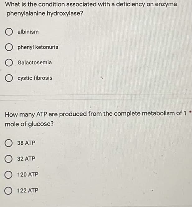 What is the condition associated with a deficiency on enzyme
phenylalanine hydroxylase?
O albinism
Ophenylketonuria
Galactosemia
O cystic fibrosis
How many ATP are produced from the complete metabolism of 1 *
mole of glucose?
38 ATP
O 32 ATP
O 120 ATP
O 122 ATP