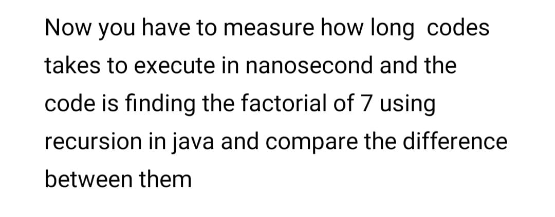 Now you have to measure how long codes
takes to execute in nanosecond and the
code is finding the factorial of 7 using
recursion in java and compare the difference
between them
