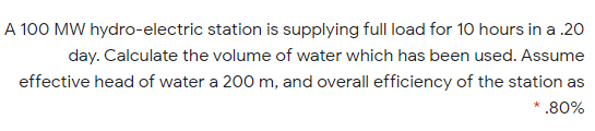 A 100 MW hydro-electric station is supplying full load for 10 hours in a .20
day. Calculate the volume of water which has been used. Assume
effective head of water a 200 m, and overall efficiency of the station as
* .80%
