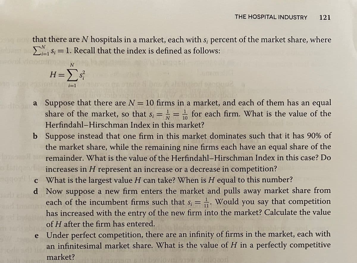 THE HOSPITAL INDUSTRY
121
that there are N hospitals in a market, each with s; percent of the market share, where
S; =1. Recall that the index is defined as follows:
i3D1
H=s;
os A aletigeod
i=1
a Suppose that there are N=10 firms in a market, and each of them has an equal
share of the market, so that s; = = for each firm. What is the value of the
%3D
10
Herfindahl-Hirschman Index in this market?
b Suppose instead that one firm in this market dominates such that it has 90% of
the market share, while the remaining nine firms each have an equal share of the
remainder. What is the value of the Herfindahl-Hirschman Index in this case? Do
increases in H represent an increase or a decrease in competition?
aggon c What is the largest value H can take? When is H equal to this number?
d Now suppose a new firm enters the market and pulls away market share from
each of the incumbent firms such that s; = . Would you say that competition
has increased with the entry of the new firm into the market? Calculate the value
of H after the firm has entered.
Under perfect competition, there are an infinity of firms in the market, each with
an infinitesimal market share. What is the value of H in a perfectly competitive
e
orle
market?
aw aleiigeor
