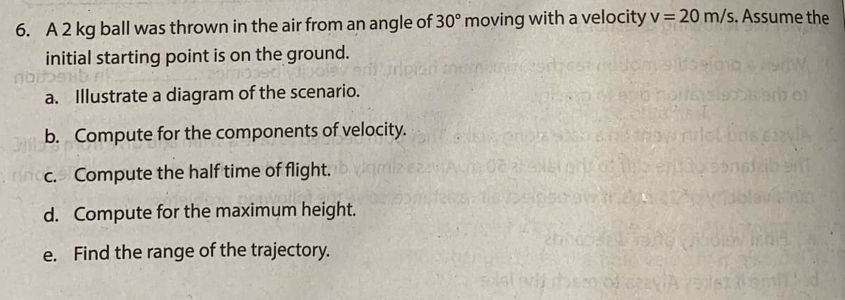 6. A2 kg ball was thrown in the air from an angle of 30° moving with a velocity v=20 m/s. Assume the
initial starting point is on the ground.
a. Illustrate a diagram of the scenario.
b. Compute for the components of velocity.
nc. Compute the half time of flight. imiz ez
d. Compute for the maximum height.
e. Find the range of the trajectory.
