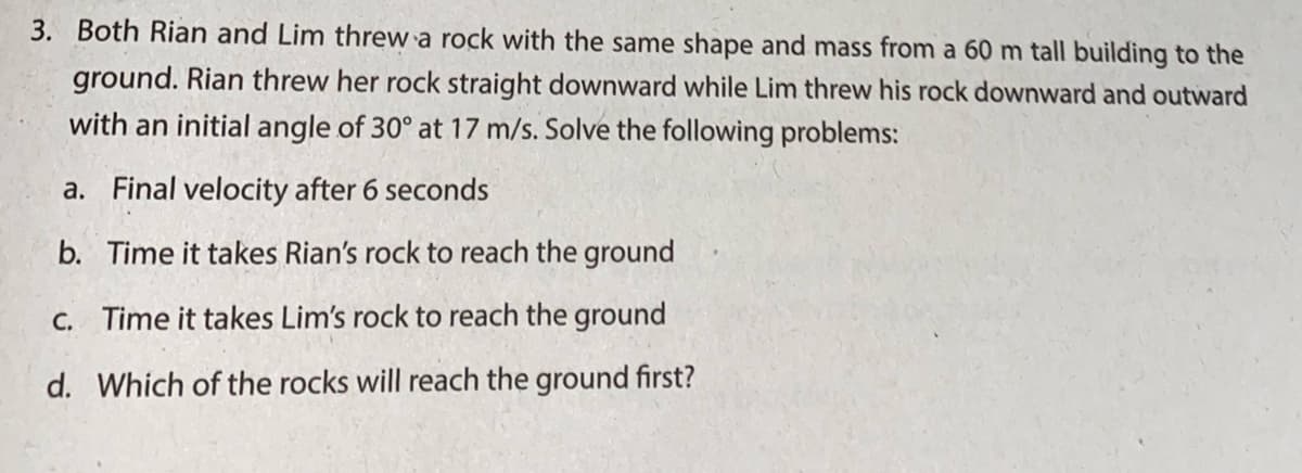3. Both Rian and Lim threw a rock with the same shape and mass from a 60 m tall building to the
ground. Rian threw her rock straight downward while Lim threw his rock downward and outward
with an initial angle of 30° at 17 m/s. Solve the following problems:
a. Final velocity after 6 seconds
b. Time it takes Rian's rock to reach the ground
C. Time it takes Lim's rock to reach the ground
d. Which of the rocks will reach the ground first?
