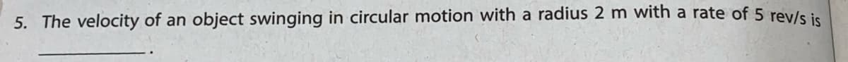 5. The velocity of an object swinging in circular motion with a radius 2 m with a rate of 5 rev/s ie
