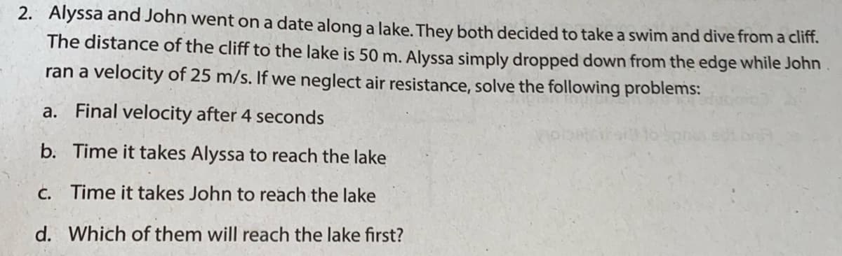 2. Alyssa and John went on a date along a lake. They both decided to take a swim and dive from a cliff.
The distance of the cliff to the lake is 50 m. Alyssa simply dropped down from the edge while John
ran a velocity of 25 m/s. If we neglect air resistance, solve the following problems:
a. Final velocity after 4 seconds
b. Time it takes Alyssa to reach the lake
C. Time it takes John to reach the lake
d. Which of them will reach the lake first?
