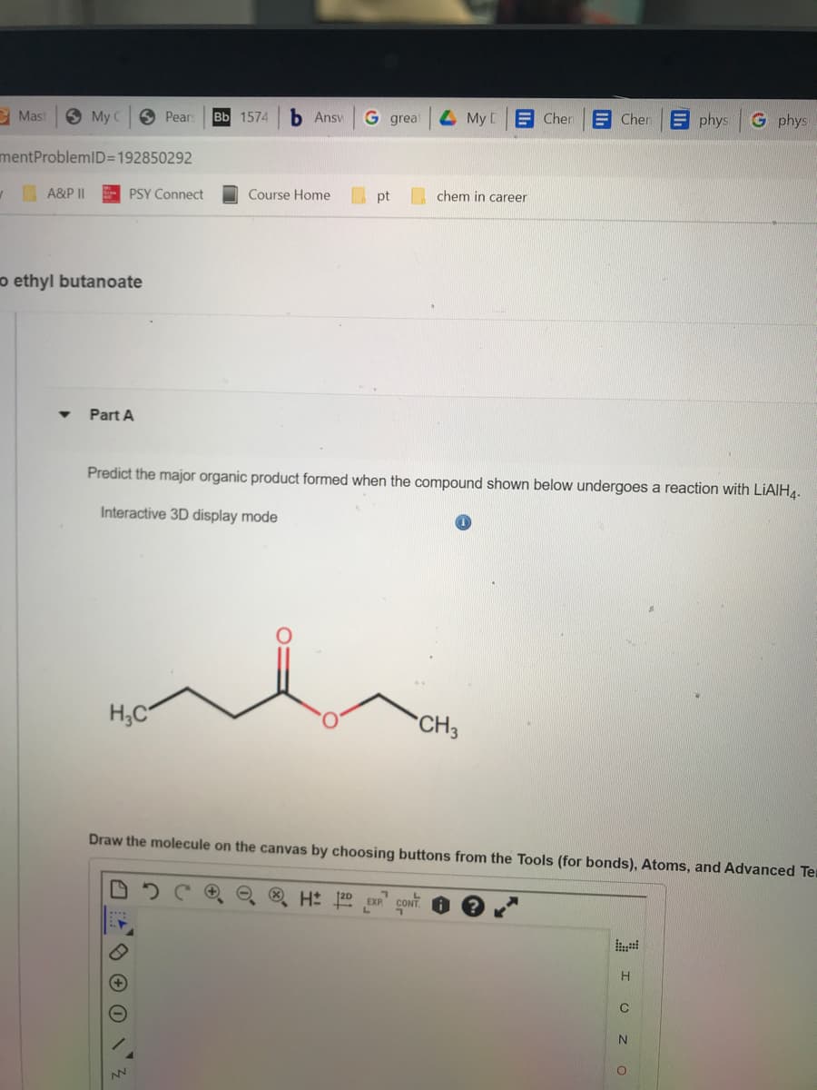 My C
mentProblemID=192850292
A&P II
Mast
o ethyl butanoate
▼
PSY Connect
Part A
Pears Bb 1574 b Ansv G great
H₂C
NN
Course Home
pt
My [
chem in career
H 12D EXP CONT
Predict the major organic product formed when the compound shown below undergoes a reaction with LiAlH4.
Interactive 3D display mode
CH3
Chen
Chen
Draw the molecule on the canvas by choosing buttons from the Tools (for bonds), Atoms, and Advanced Ter
* I ο
phys G phys
N
O