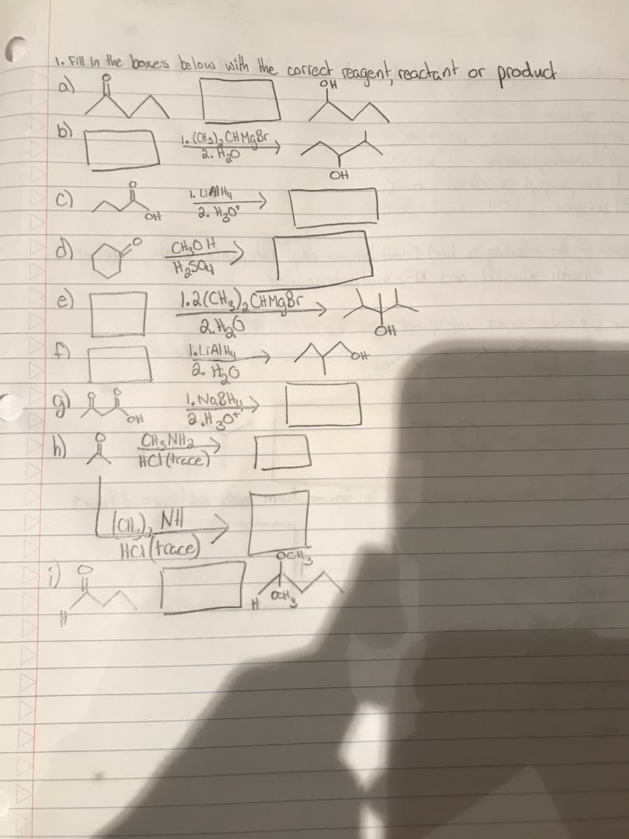 C
1. Fill in the boxes below with the correct reagent, reactant or
b)
C)
4
gli
hi
;)
해
OH
1. (CH 3 ) ₂ CH Mg Br
2. H₂O
1. Li Al Hu
2. H₂0¹
CH₂OH
₂5
1.2 (CH3)₂ CHMg Br
2th₂0
1.LiAlH
2. H₂0
1. NaBH
2.H 30
HC (trace)
ÍCH), NH
HC (tace)
A
TOT
OH
OCH
OH
OH
product