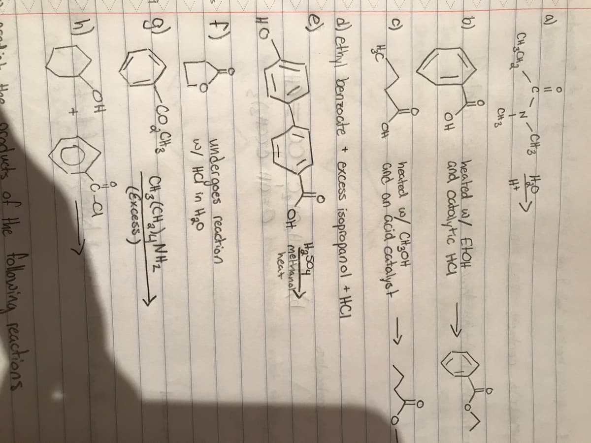 a)
b)
S
CH3CH₂
HO
= f)
op
DIC
с.
2-3
N
CH 3
OH
CH3 Hos
H+
OH
d) ethyl benzoate + excess isopropanol + HC1
e)
heated w/ EtOH
and catalytic HC
heated w/ CH₂OH
and an acid catalyst
со, CH3
H
undergoes reaction
w/ HC in H₂0
H₂504
"OH methanol
heat
CH3C(CH2) Nha
(Excess)
i a
h)
OH
f+
O
ducts of the following reactions