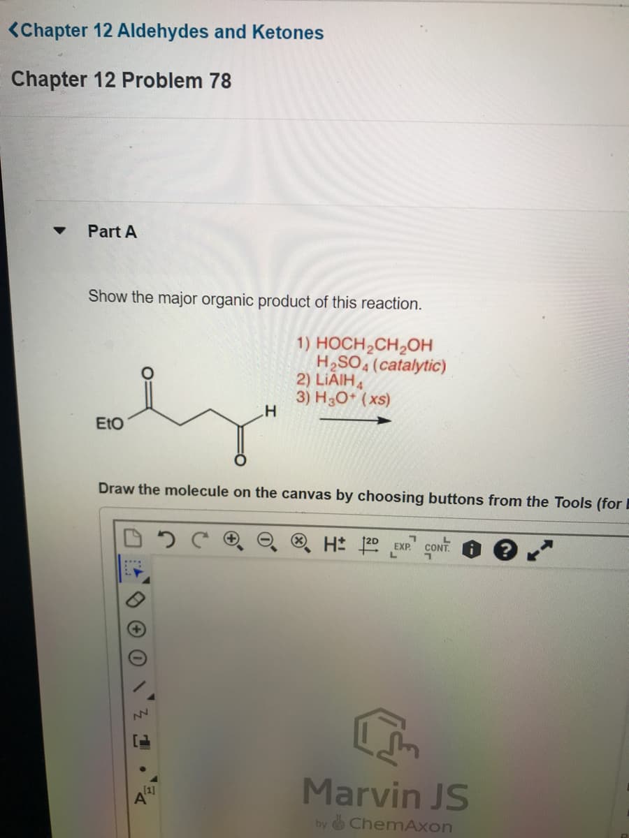 <Chapter 12 Aldehydes and Ketones
Chapter 12 Problem 78
Part A
Show the major organic product of this reaction.
1) HOCH₂CH₂OH
2) LIAIH
3) H3O+ (xs)
EtO
H
NN
H₂SO4 (catalytic)
Draw the molecule on the canvas by choosing buttons from the Tools (for E
H: 2D EXP
L
CONT.
Marvin JS
by ChemAxon