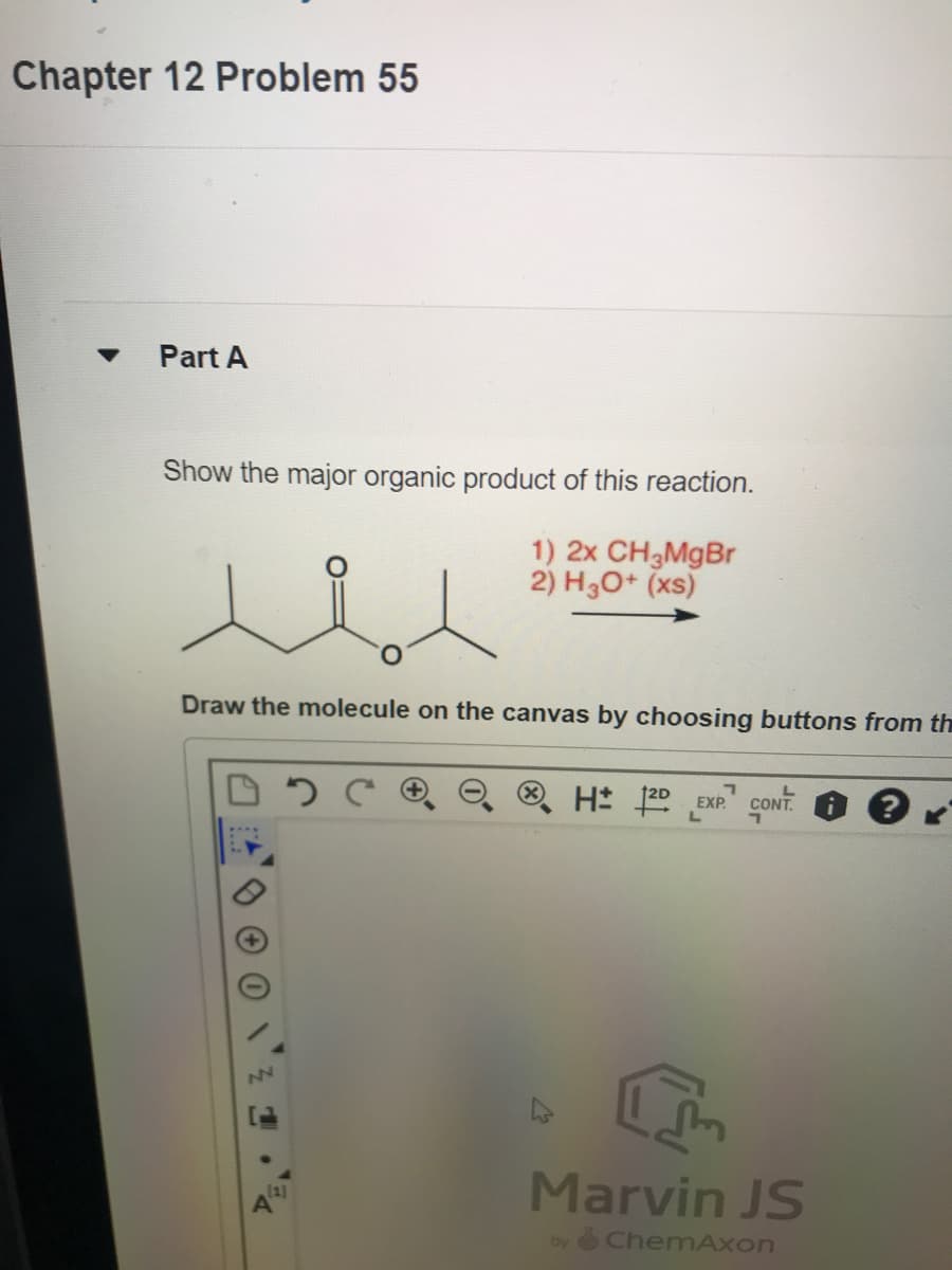 Chapter 12 Problem 55
▼ Part A
Show the major organic product of this reaction.
1) 2x CH₂MgBr
2) H3O+ (xs)
Draw the molecule on the canvas by choosing buttons from th
0
NN
J
1
[1]
A
7
H 2D EXP CONT
L
Marvin JS
by ChemAxon