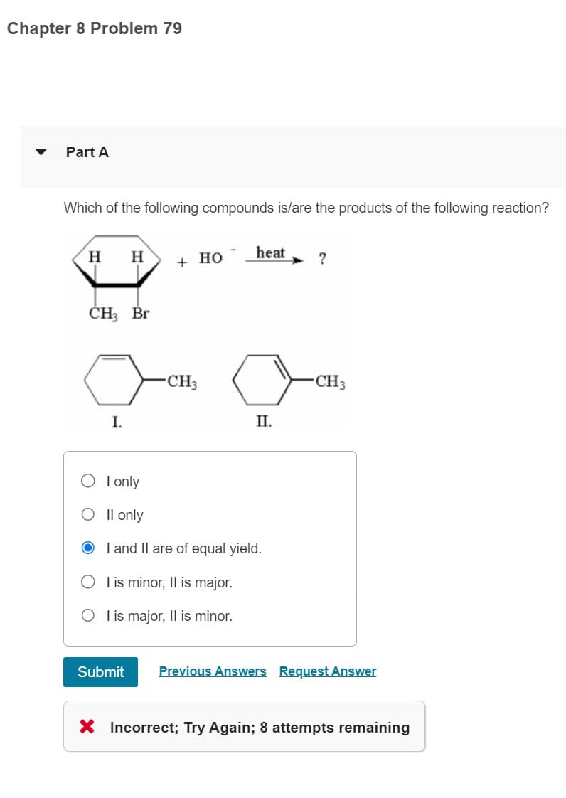Chapter 8 Problem 79
▼
Part A
Which of the following compounds is/are the products of the following reaction?
H H
CH3 Br
I.
+ HO
Submit
CH3
heat
II.
I only
O II only
OI and II are of equal yield.
O I is minor, Il is major.
O I is major, II is minor.
?
CH3
Previous Answers Request Answer
X Incorrect; Try Again; 8 attempts remaining