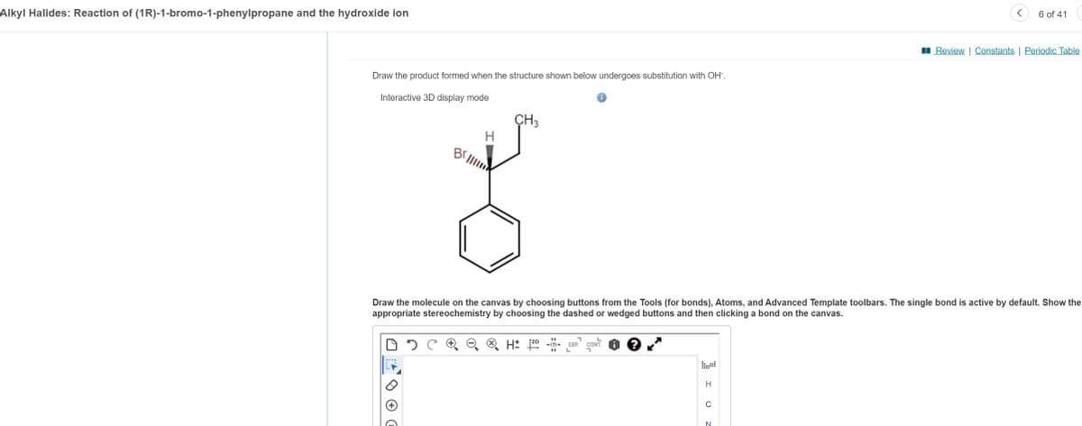 Alkyl Halides: Reaction of (1R)-1-bromo-1-phenylpropane and the hydroxide ion
Draw the product formed when the structure shown below undergoes substitution with OH-.
Interactive 3D display mode
Br
H
CH3
11
H: 2D -(?)-
Draw the molecule on the canvas by choosing buttons from the Tools (for bonds), Atoms, and Advanced Template toolbars. The single bond is active by default. Show the
appropriate stereochemistry by choosing the dashed or wedged buttons and then clicking a bond on the canvas.
7
EXP. CONT
L
I U
H
C
6 of 41
N
Review | Constants | Periodic Table