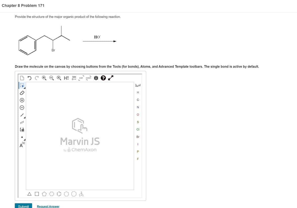 Chapter 8 Problem 171
Provide the structure of the major organic product of the following reaction.
NN
Draw the molecule on the canvas by choosing buttons from the Tools (for bonds), Atoms, and Advanced Template toolbars. The single bond is active by default.
A
A
Br
Submit
Request Answer
H2D EXP. CONT.
L
Но
Marvin JS
by ChemAxon
4
I U Z
O
S
CI
Br
I
P
F