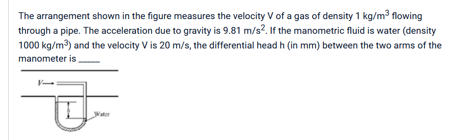 The arrangement shown in the figure measures the velocity V of a gas of density 1 kg/m³ flowing
through a pipe. The acceleration due to gravity is 9.81 m/s². If the manometric fluid is water (density
1000 kg/m³) and the velocity V is 20 m/s, the differential head h (in mm) between the two arms of the
manometer is
V-
Water