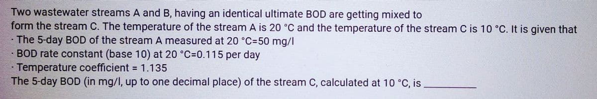 Two wastewater streams A and B, having an identical ultimate BOD are getting mixed to
form the stream C. The temperature of the stream A is 20 °C and the temperature of the stream C is 10 °C. It is given that
The 5-day BOD of the stream A measured at 20 °C-50 mg/l
BOD rate constant (base 10) at 20 °C=0.115 per day
Temperature coefficient = 1.135
The 5-day BOD (in mg/l, up to one decimal place) of the stream C, calculated at 10 °C, is
X
EE