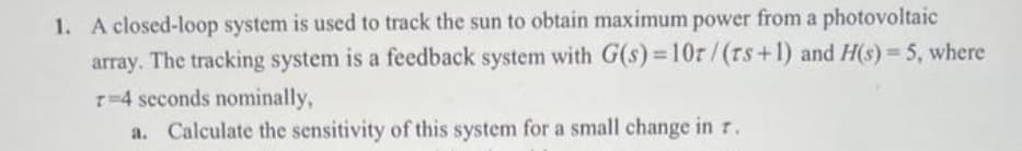 1. A closed-loop system is used to track the sun to obtain maximum power from a photovoltaic
array. The tracking system is a feedback system with G(s) = 10r/(rs+1) and H(s) = 5, where
T=4 seconds nominally,
a. Calculate the sensitivity of this system for a small change in r.