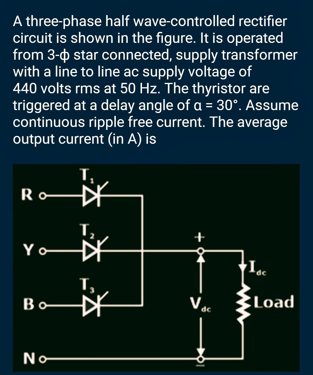 A three-phase half wave-controlled rectifier
circuit is shown in the figure. It is operated
from 3- star connected, supply transformer
with a line to line ac supply voltage of
440 volts rms at 50 Hz. The thyristor are
triggered at a delay angle of a = 30°. Assume
continuous ripple free current. The average
output current (in A) is
Ro
Yo
Во
No
T₂
+
Voc
∙Iac
Load