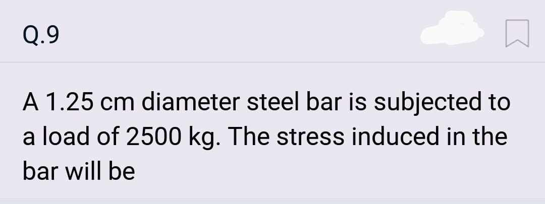 Q.9
A 1.25 cm diameter steel bar is subjected to
a load of 2500 kg. The stress induced in the
bar will be