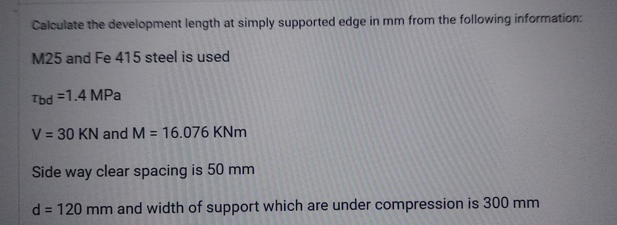 Calculate the development length at simply supported edge in mm from the following information:
M25 and Fe 415 steel is used
Tbd =1.4 MPa
V = 30 KN and M = 16.076 KNm
Side way clear spacing is 50 mm
d = 120 mm and width of support which are under compression is 300 mm