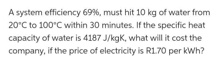 A system efficiency 69%, must hit 10 kg of water from
20°C to 100°C within 30 minutes. If the specific heat
capacity of water is 4187 J/kgK, what will it cost the
company, if the price of electricity is R1.70 per kWh?