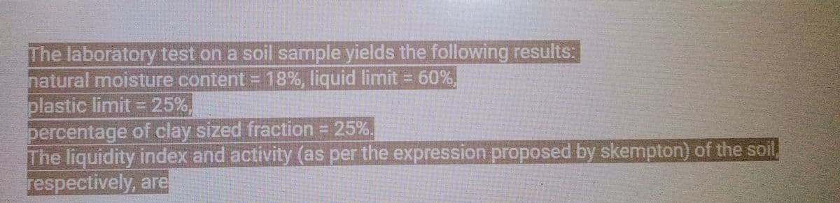 The laboratory test on a soil sample yields the following results:
natural moisture content - 18%, liquid limit = 60%
plastic limit = 25%,
percentage of clay sized fraction = 25%.
The liquidity index and activity (as per the expression proposed by skempton) of the soil,
respectively, are