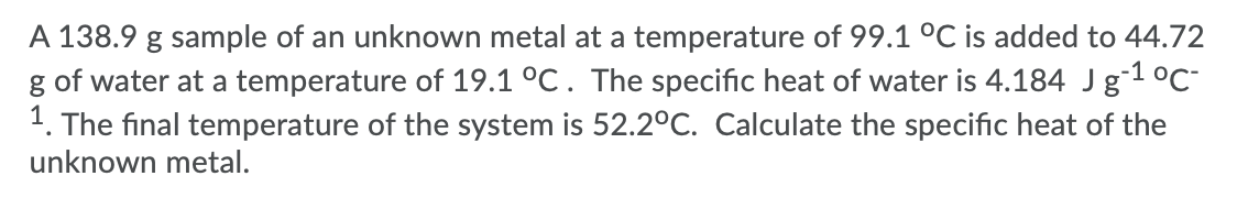 A 138.9 g sample of an unknown metal at a temperature of 99.1 °C is added to 44.72
g of water at a temperature of 19.1 °C. The specific heat of water is 4.184 Jg-1 °C-
1. The final temperature of the system is 52.2°C. Calculate the specific heat of the
unknown metal.
