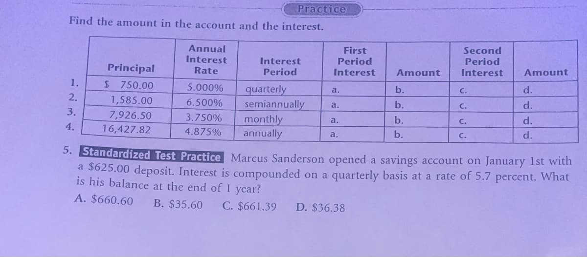 Practice
Find the amount in the account and the interest.
Annual
Interest
Interest
First
Period
Second
Principal
Rate
Period
Interest
Amount
Period
Interest
Amount
1.
$ 750.00
5.000%
quarterly
a.
b.
C.
d.
2.
1,585.00
6.500%
semiannually
a.
b.
C.
d.
3.
4.
7,926.50
16,427.82
3.750%
monthly
a.
b.
C.
d.
4.875% annually
a.
b.
C.
d.
5. Standardized Test Practice Marcus Sanderson opened a savings account on January 1st with
a $625.00 deposit. Interest is compounded on a quarterly basis at a rate of 5.7 percent. What
is his balance at the end of 1 year?
A. $660.60
B. $35.60
C. $661.39 D. $36.38