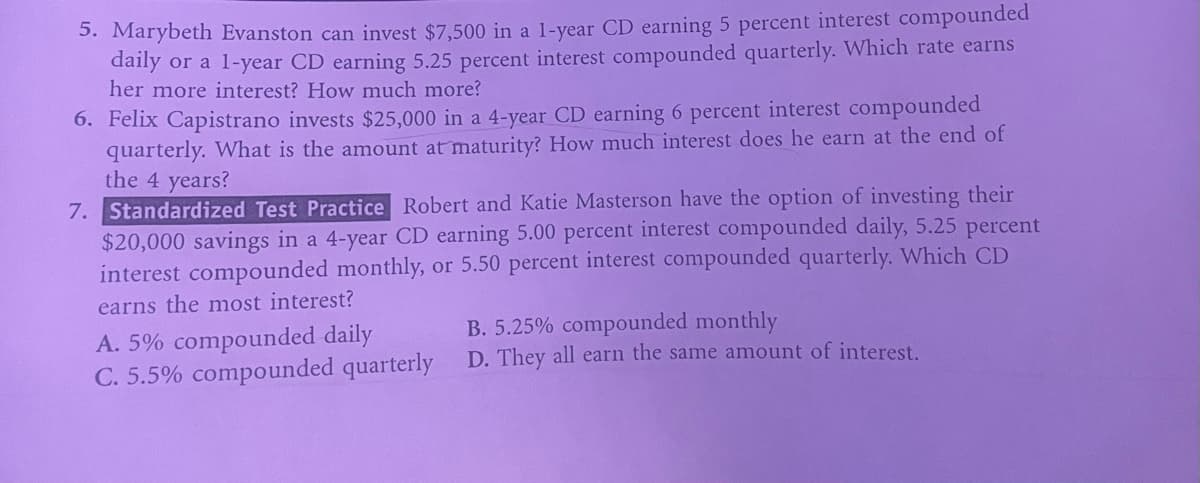 5. Marybeth Evanston can invest $7,500 in a 1-year CD earning 5 percent interest compounded
daily or a 1-year CD earning 5.25 percent interest compounded quarterly. Which rate earns
her more interest? How much more?
6. Felix Capistrano invests $25,000 in a 4-year CD earning 6 percent interest compounded
quarterly. What is the amount at maturity? How much interest does he earn at the end of
the 4 years?
7. Standardized Test Practice Robert and Katie Masterson have the option of investing their
$20,000 savings in a 4-year CD earning 5.00 percent interest compounded daily, 5.25 percent
interest compounded monthly, or 5.50 percent interest compounded quarterly. Which CD
earns the most interest?
A. 5% compounded daily
C. 5.5% compounded quarterly
B. 5.25% compounded monthly
D. They all earn the same amount of interest.