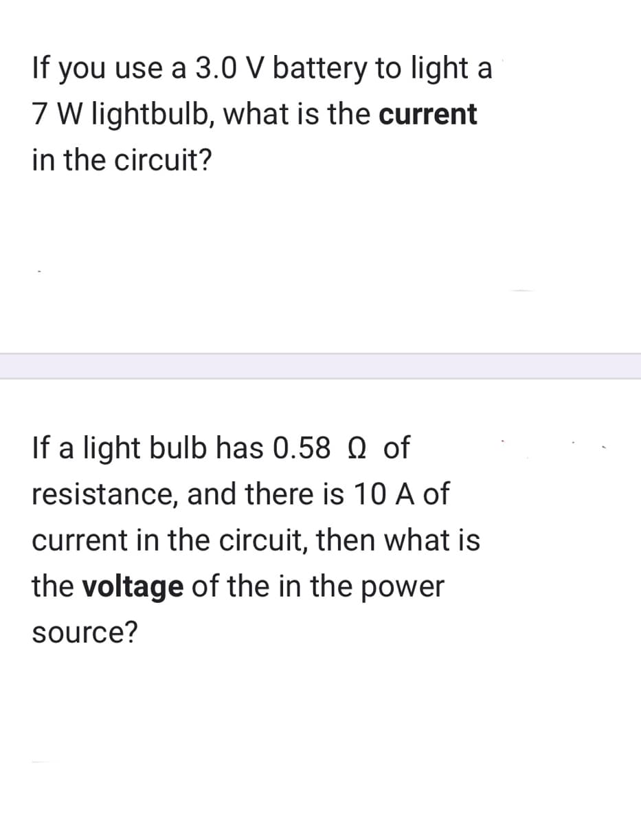 If you use a 3.0 V battery to light a
7 W lightbulb, what is the current
in the circuit?
If a light bulb has 0.58 Qof
resistance, and there is 10 A of
current in the circuit, then what is
the voltage of the in the power
source?