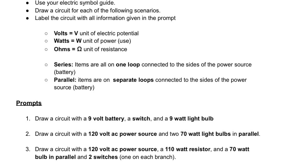Use your electric symbol guide.
. Draw a circuit for each of the following scenarios.
• Label the circuit with all information given in the prompt
○
Volts V unit of electric potential
о
Watts W unit of power (use)
о
Ohms = Qunit of resistance
о Series: Items are all on one loop connected to the sides of the power source
(battery)
○ Parallel: items are on separate loops connected to the sides of the power
source (battery)
Prompts
1. Draw a circuit with a 9 volt battery, a switch, and a 9 watt light bulb
2. Draw a circuit with a 120 volt ac power source and two 70 watt light bulbs in parallel.
3. Draw a circuit with a 120 volt ac power source, a 110 watt resistor, and a 70 watt
bulb in parallel and 2 switches (one on each branch).