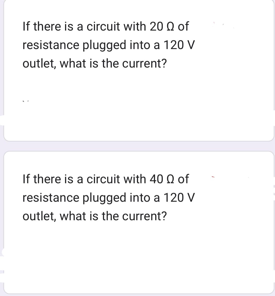 If there is a circuit with 20 Q of
resistance plugged into a 120 V
outlet, what is the current?
If there is a circuit with 40 Q of
resistance plugged into a 120 V
outlet, what is the current?