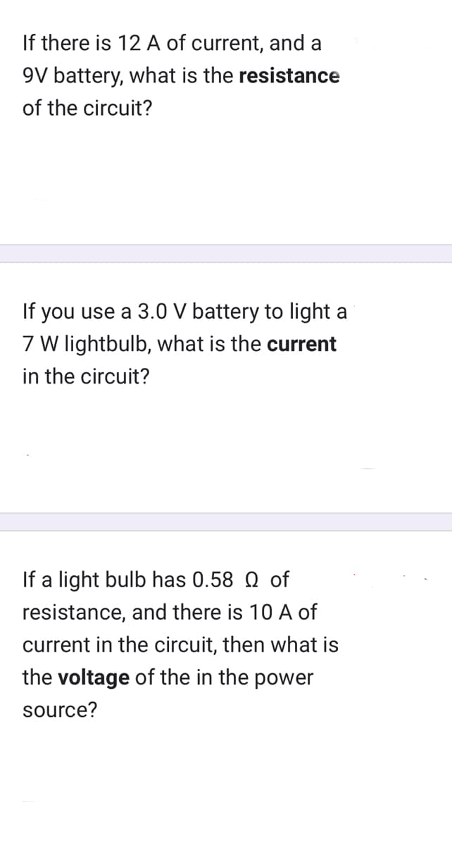 If there is 12 A of current, and a
9V battery, what is the resistance
of the circuit?
If you use a 3.0 V battery to light a
7 W lightbulb, what is the current
in the circuit?
If a light bulb has 0.58 Q of
resistance, and there is 10 A of
current in the circuit, then what is
the voltage of the in the power
source?
