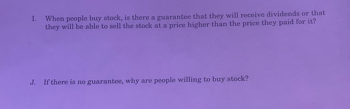 I.
When people buy stock, is there a guarantee that they will receive dividends or that
they will be able to sell the stock at a price higher than the price they paid for it?
J. If there is no guarantee, why are people willing to buy stock?