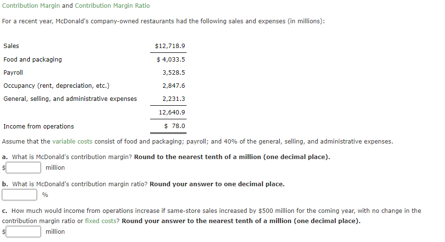 Contribution Margin and Contribution Margin Ratio
For a recent year, McDonald's company-owned restaurants had the following sales and expenses (in millions):
Sales
$12,718.9
Food and packaging
$ 4,033.5
Payroll
3,528.5
Occupancy (rent, depreciation, etc.)
2,847.6
General, selling, and administrative expenses
2,231.3
12,640.9
Income from operations
$ 78.0
Assume that the variable costs consist of food and packaging; payroll; and 40% of the general, selling, and administrative expenses.
a. What is McDonald's contribution margin? Round to the nearest tenth of a million (one decimal place).
million
b. What is McDonald's contribution margin ratio? Round your answer to one decimal place.
%
c. How much would income from operations increase if same-store sales increased by $500 million for the coming year, with no change in the
contribution margin ratio or fixed costs? Round your answer to the nearest tenth of a million (one decimal place).
million
