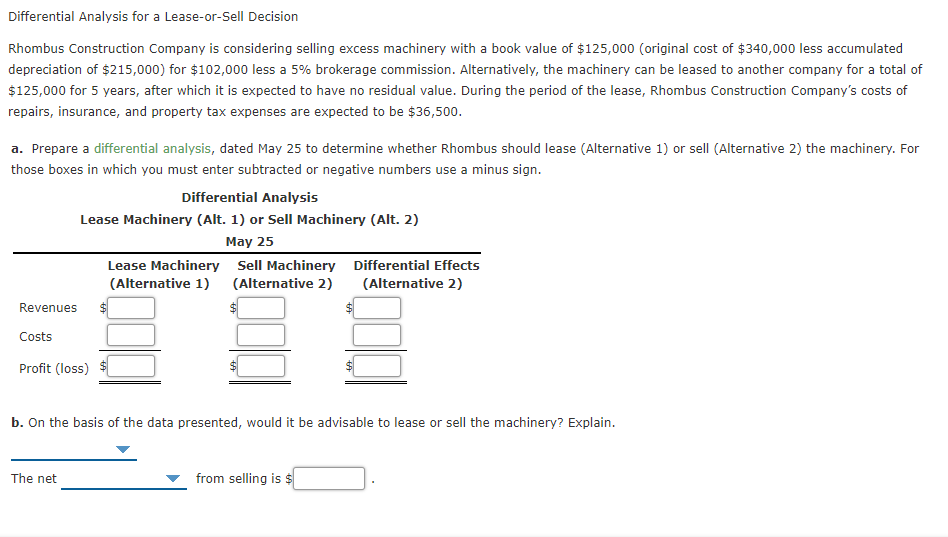 Differential Analysis for a Lease-or-Sell Decision
Rhombus Construction Company is considering selling excess machinery with a book value of $125,000 (original cost of $340,000 less accumulated
depreciation of $215,000) for $102,000 less a 5% brokerage commission. Alternatively, the machinery can be leased to another company for a total of
$125,000 for 5 years, after which it is expected to have no residual value. During the period of the lease, Rhombus Construction Company's costs of
repairs, insurance, and property tax expenses are expected to be $36,500.
a. Prepare a differential analysis, dated May 25 to determine whether Rhombus should lease (Alternative 1) or sell (Alternative 2) the machinery. For
those boxes in which you must enter subtracted or negative numbers use a minus sign.
Differential Analysis
Lease Machinery (Alt. 1) or Sell Machinery (Alt. 2)
May 25
Lease Machinery Sell Machinery Differential Effects
(Alternative 1) (Alternative 2)
(Alternative 2)
Revenues
Costs
Profit (loss)
b. On the basis of the data presented, would it be advisable to lease or sell the machinery? Explain.
The net
from selling is $
