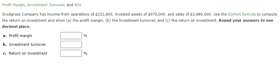 Profit Margin, Investment Turnover, and ROI
Snodgrass Company has income from operations of $232,800, invested assets of $970,000, and sales of $3,880,000. Use the DuPont formula to compute
the return on investment and show (a) the profit margin, (b) the investment turnover, and (c) the return on investment. Round your answers to one
decimal place.
a. Profit margin
b. Investment turnover
c. Return on investment
%
