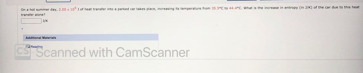 On a hot summer day, 2.00 x 10° J of heat transfer into a parked car takes place, increasing its temperature from 35.5°C to 44.4°C. What is the increase in entropy (in J/K) of the car due to this heat
transfer alone?
J/K
Additional Materials
CS Scanned with CamScanner
O Reading
