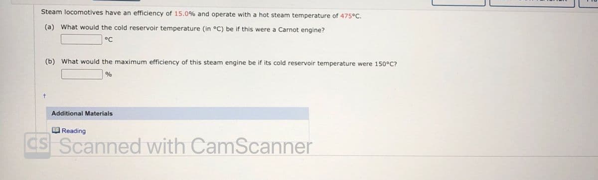 Steam locomotives have an efficiency of 15.0% and operate with a hot steam temperature of 475°C.
(a) What would the cold reservoir temperature (in °C) be if this were a Carnot engine?
°C
(b) What would the maximum efficiency of this steam engine be if its cold reservoir temperature were 150°C?
%
Additional Materials
B Reading
ds Scanned with CamScanner
