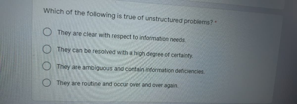 Which of the following is true of unstructured problems?*
They are clear with respect to information needs.
They can be resolved with a high degree of certainty.
O They are ambiguous and contain information deficiencies.
O They are routine and occur over and over again.
