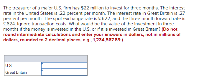 The treasurer of a major U.S. firm has $22 million to invest for three months. The interest
rate in the United States is .22 percent per month. The interest rate in Great Britain is .27
percent per month. The spot exchange rate is £.622, and the three-month forward rate is
£.624. Ignore transaction costs. What would be the value of the investment in three
months if the money is invested in the U.S. or if it is invested in Great Britain? (Do not
round intermediate calculations and enter your answers in dollars, not in millions of
dollars, rounded to 2 decimal places, e.g., 1,234,567.89.)
U.S.
Great Britain