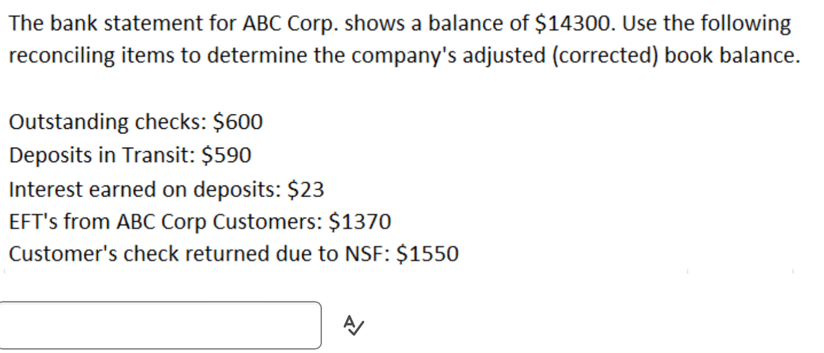 The bank statement for ABC Corp. shows a balance of $14300. Use the following
reconciling items to determine the company's adjusted (corrected) book balance.
Outstanding checks: $600
Deposits in Transit: $590
Interest earned on deposits: $23
EFT's from ABC Corp Customers: $1370
Customer's check returned due to NSF: $1550
A