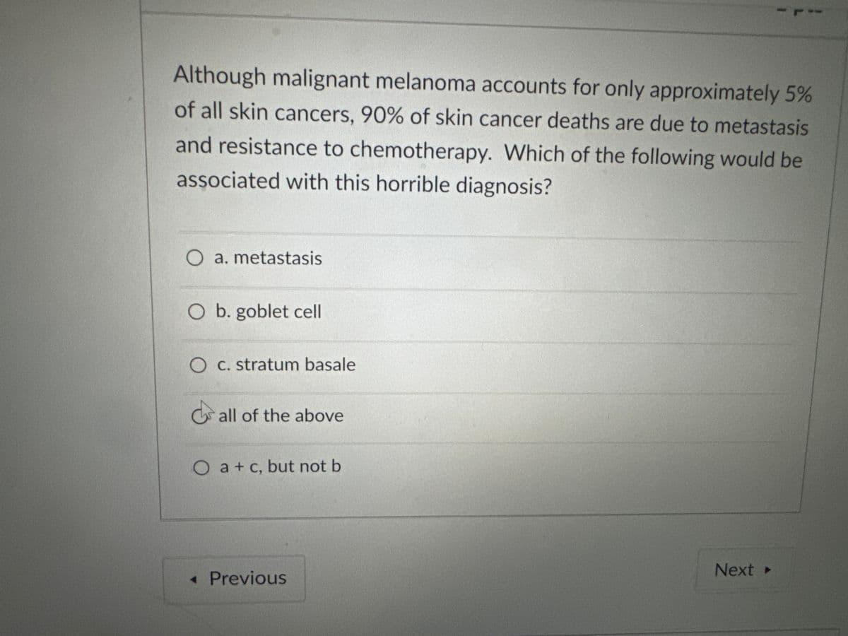 Although malignant melanoma accounts for only approximately 5%
of all skin cancers, 90% of skin cancer deaths are due to metastasis
and resistance to chemotherapy. Which of the following would be
associated with this horrible diagnosis?
O a. metastasis
O b. goblet cell
O c. stratum basale
all of the above
O a+ c, but not b
◄ Previous
Next ->