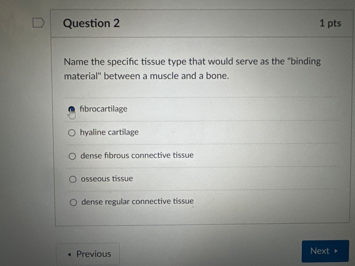 D Question 2
Name the specific tissue type that would serve as the "binding
material" between a muscle and a bone.
fibrocartilage
O hyaline cartilage
O dense fibrous connective tissue
O osseous tissue
dense regular connective tissue
◄ Previous
1 pts
Next ▸