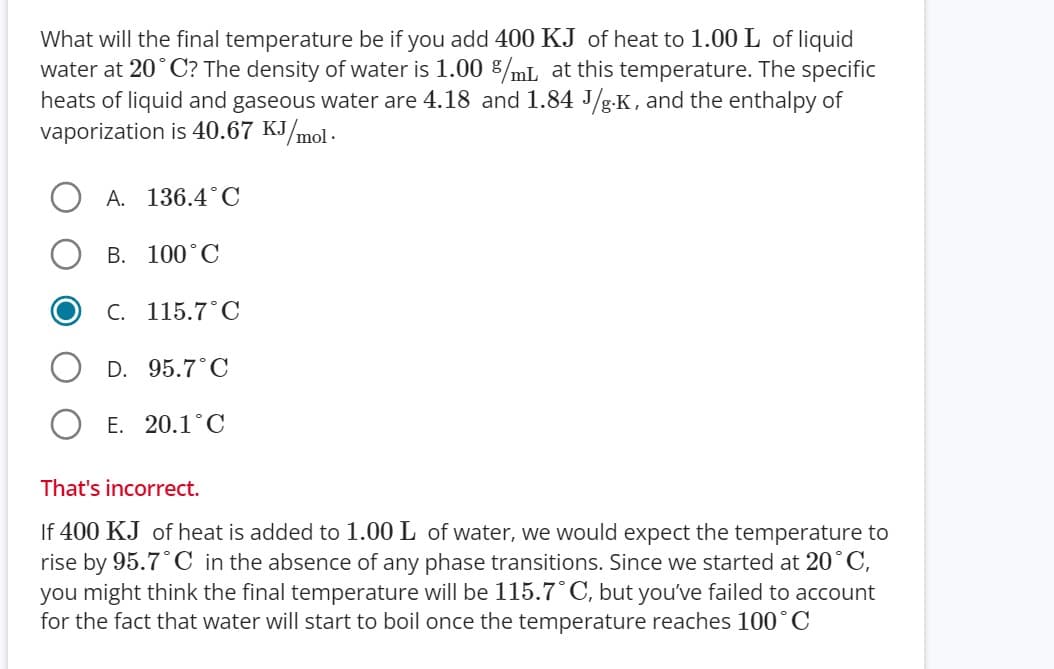 What will the final temperature be if you add 400 KJ of heat to 1.00 L of liquid
water at 20°C? The density of water is 1.00 %/mL at this temperature. The specific
heats of liquid and gaseous water are 4.18 and 1.84 J/g.K, and the enthalpy of
vaporization is 40.67 KJ/mol.
A. 136.4°C
B. 100°C
C. 115.7°C
D. 95.7°C
E. 20.1°C
That's incorrect.
If 400 KJ of heat is added to 1.00 L of water, we would expect the temperature to
rise by 95.7°C in the absence of any phase transitions. Since we started at 20°C,
you might think the final temperature will be 115.7°C, but you've failed to account
for the fact that water will start to boil once the temperature reaches 100°C