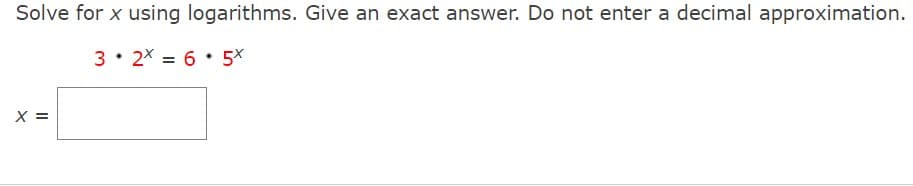 Solve for x using logarithms. Give an exact answer. Do not enter a decimal approximation.
3 • 2X = 6 • 5X
X =