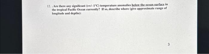 12. .Are there any significant (>+/-1°C) temperature anomalies below the ocean surface in
the tropical Pacific Ocean currently? If so, describe where (give approximate range of
longitude and depths):
3