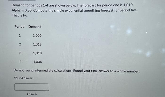 Demand for periods 1-4 are shown below. The forecast for period one is 1,010.
Alpha is 0.30. Compute the simple exponential smoothing forecast for period five.
That is F5-
Period Demand
1
2
3
1,000
1,018
1,018
1,036
Do not round intermediate calculations. Round your final answer to a whole number.
Your Answer:
Answer