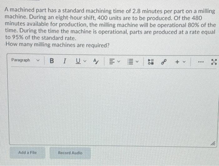 A machined part has a standard machining time of 2.8 minutes per part on a milling
machine. During an eight-hour shift, 400 units are to be produced. Of the 480
minutes available for production, the milling machine will be operational 80% of the
time. During the time the machine is operational, parts are produced at a rate equal
to 95% of the standard rate.
How many milling machines are required?
Paragraph
V
Add a File
B I UV A
Record Audio
EYE
▶11
OB
L + v
AVE