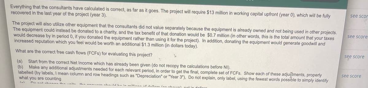 Everything that the consultants have calculated is correct, as far as it goes. The project will require $13 million in working capital upfront (year 0), which will be fully
recovered in the last year of the project (year 3).
see scor
The project will also utilize other equipment that the consultants did not value separately because the equipment is already owned and not being used in other projects.
The equipment could instead be donated to a charity, and the tax benefit of that donation would be $0.7 million (in other words, this is the total amount that your taxes
would decrease by in period 0, if you donated the equipment rather than using it for the project). In addition, donating the equipment would generate goodwill and
increased reputation which you feel would be worth an additional $1.3 million (in dollars today).
see score
see score
What are the correct free cash flows (FCFS) for evaluating this project?
(a) Start from the correct Net Income which has already been given (do not recopy the calculations before NI).
(b) Make any additional adjustments needed for each relevant period, in order to get the final, complete set of FCFS. Show each of these adjugtments, properly
labelled (by labels, I mean column and row headings such as "Depreciation" or "Year 3"), Do not explain, only label, using the fewest words possible to simply identify
what you are counting
see score
Denat nhansn tha itn
dhein illiane nf dallern Ian shm
